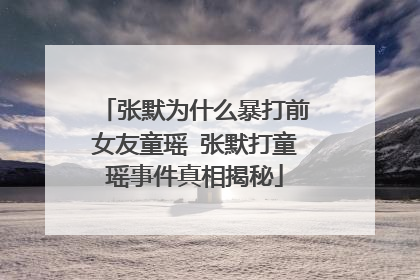 张默为什么暴打前女友童瑶 张默打童瑶事件真相揭秘
