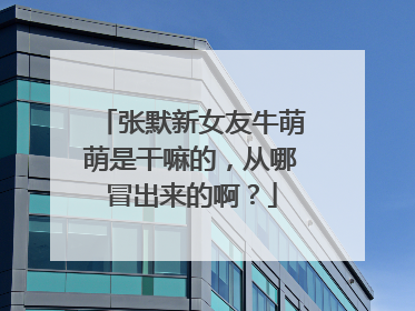 张默新女友牛萌萌是干嘛的，从哪冒出来的啊？