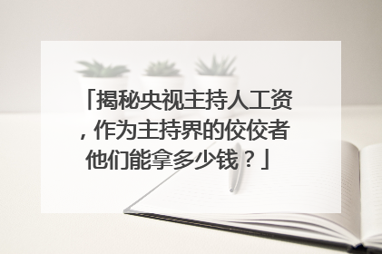 揭秘央视主持人工资，作为主持界的佼佼者他们能拿多少钱？