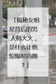 揭秘女明星背后的男人韩火火,是什么让他惊爆时尚圈?