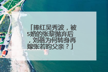 捧红吴秀波，被5婚的张黎抛弃后，刘蓓为何转身再嫁张若昀父亲？