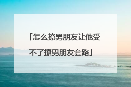 怎么撩男朋友让他受不了撩男朋友套路