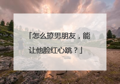 怎么撩男朋友，能让他脸红心跳？