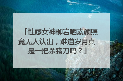 性感女神柳岩晒素颜照竟无人认出，难道岁月真是一把杀猪刀吗？
