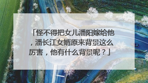 怪不得把女儿潘阳嫁给他，潘长江女婿原来背景这么厉害，他有什么背景呢？