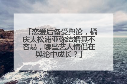 恋爱后备受舆论，橘庆太松浦亚弥结婚真不容易，哪些艺人情侣在舆论中成长？