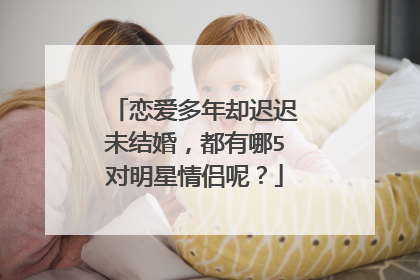 恋爱多年却迟迟未结婚，都有哪5对明星情侣呢？