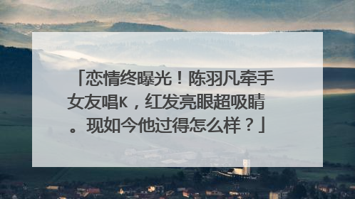 恋情终曝光！陈羽凡牵手女友唱K，红发亮眼超吸睛。现如今他过得怎么样？