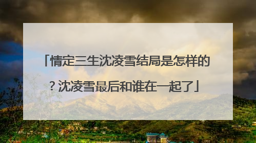 情定三生沈凌雪结局是怎样的?沈凌雪最后和谁在一起了