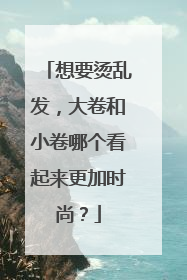 想要烫乱发,大卷和小卷哪个看起来更加时尚?