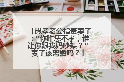 愚孝老公指责妻子：“你咋恁不孝，谁让你跟我妈吵架？”妻子该离婚吗？