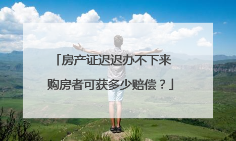 房产证迟迟办不下来 购房者可获多少赔偿?