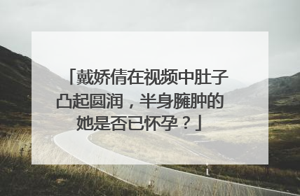 戴娇倩在视频中肚子凸起圆润,半身臃肿的她是否已怀孕?
