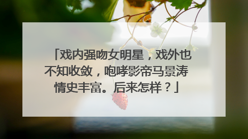 戏内强吻女明星，戏外也不知收敛，咆哮影帝马景涛情史丰富。后来怎样？