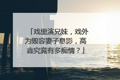 戏里演兄妹，戏外为毁容妻子息影，高鑫究竟有多痴情？