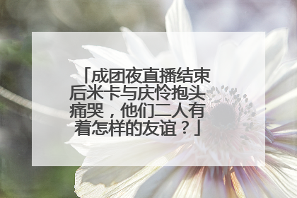 成团夜直播结束后米卡与庆怜抱头痛哭,他们二人有着怎样的友谊?