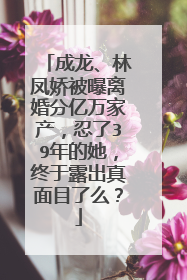成龙、林凤娇被曝离婚分亿万家产，忍了39年的她，终于露出真面目了么？