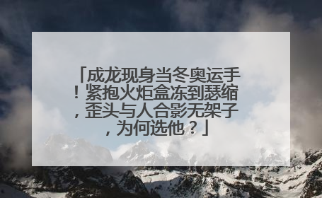 成龙现身当冬奥运手!紧抱火炬盒冻到瑟缩,歪头与人合影无架子,为何选他?