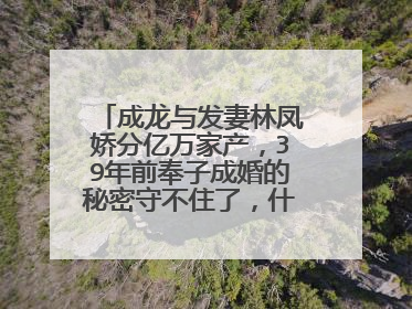 成龙与发妻林凤娇分亿万家产，39年前奉子成婚的秘密守不住了，什么情况？