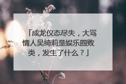 成龙仪态尽失,大骂情人吴绮莉是娱乐圈败类,发生了什么?