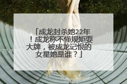 成龙封杀她22年!成龙称不懂规矩耍大牌,被成龙记恨的女星她是谁?