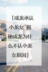成龙承认小龙女 揭秘成龙为什么不认小龙女原因