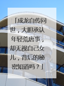 成龙自传问世,大胆承认年轻荒唐事,却无视自己女儿,背后的秘密知道吗?