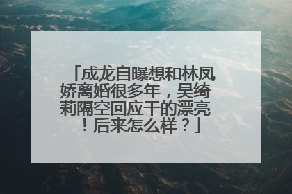 成龙自曝想和林凤娇离婚很多年,吴绮莉隔空回应干的漂亮!后来怎么样?