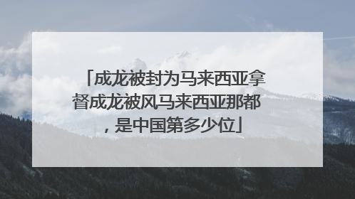 成龙被封为马来西亚拿督成龙被风马来西亚那都，是中国第多少位