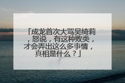成龙首次大骂吴绮莉,怒说,有这种败类,才会弄出这么多事情,真相是什么?