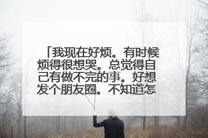 我现在好烦。有时候烦得很想哭。总觉得自己有做不完的事。好想发个朋友圈。不知道怎么写求帮助