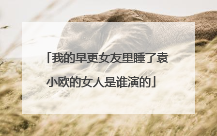 我的早更女友里睡了袁小欧的女人是谁演的