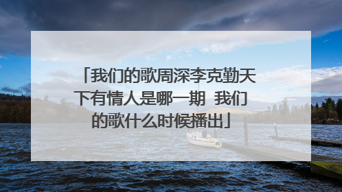 我们的歌周深李克勤天下有情人是哪一期 我们的歌什么时候播出
