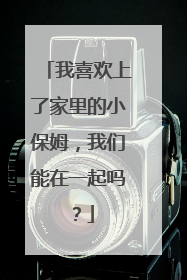 我喜欢上了家里的小保姆,我们能在一起吗?