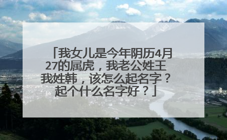 我女儿是今年阴历4月27的属虎，我老公姓王我姓韩，该怎么起名字？起个什么名字好？