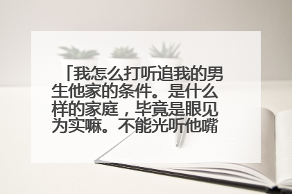 我怎么打听追我的男生他家的条件。是什么样的家庭,毕竟是眼见为实嘛。不能光听他嘴里说,我该怎么确认