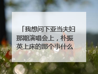 我想问下亚当夫妇那期演唱会上，朴振英上床的那个事什么节目，发生了什么。myx199148@163.com