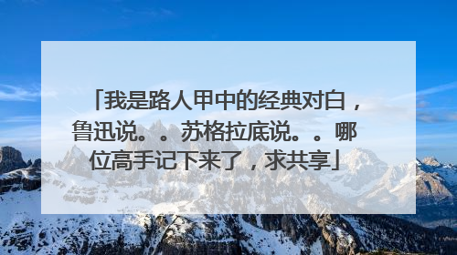 我是路人甲中的经典对白，鲁迅说。。苏格拉底说。。哪位高手记下来了，求共享