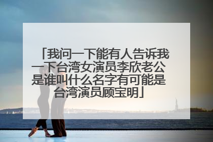 我问一下能有人告诉我一下台湾女演员李欣老公是谁叫什么名字有可能是台湾演员顾宝明