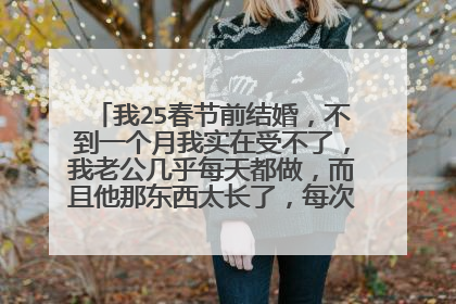 我25春节前结婚,不到一个月我实在受不了,我老公几乎每天都做,而且他那东西太长了,每次都顶的我里边?