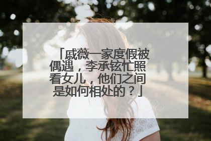 戚薇一家度假被偶遇，李承铉忙照看女儿，他们之间是如何相处的？
