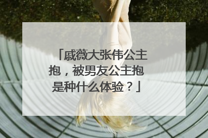 戚薇大张伟公主抱,被男友公主抱是种什么体验?