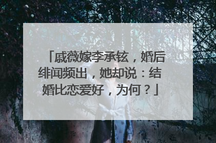 戚薇嫁李承铉，婚后绯闻频出，她却说：结婚比恋爱好，为何？