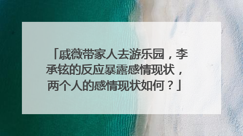 戚薇带家人去游乐园，李承铉的反应暴露感情现状，两个人的感情现状如何？