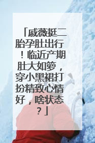 戚薇挺二胎孕肚出行!临近产期肚大如箩,穿小黑裙打扮精致心情好,啥状态?