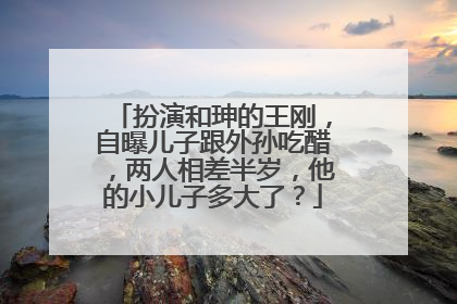 扮演和珅的王刚,自曝儿子跟外孙吃醋,两人相差半岁,他的小儿子多大了?