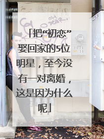 把“初恋”娶回家的5位明星，至今没有一对离婚，这是因为什么呢