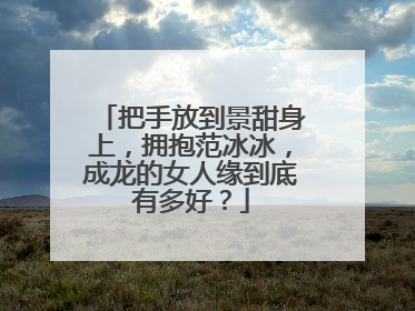 把手放到景甜身上,拥抱范冰冰,成龙的女人缘到底有多好?