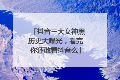 抖音三大女神黑历史大曝光，看完你还敢看抖音么