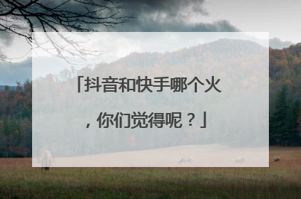 抖音和快手哪个火，你们觉得呢？